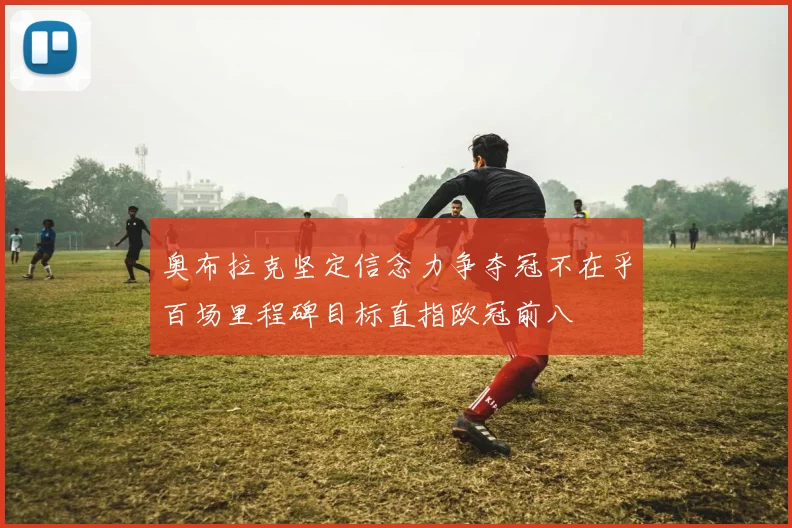 奥布拉克坚定信念力争夺冠不在乎百场里程碑目标直指欧冠前八