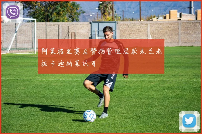 阿莱格里赛后赞扬管理层获米兰老板卡迪纳莱认可
