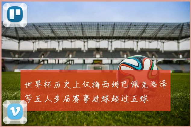 世界杯历史上仅梅西姆巴佩克洛泽等五人多届赛事进球超过五球