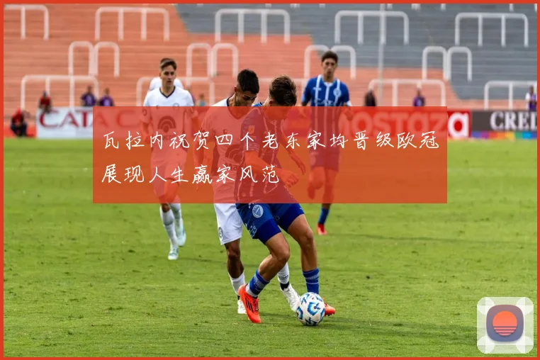 瓦拉内祝贺四个老东家均晋级欧冠展现人生赢家风范