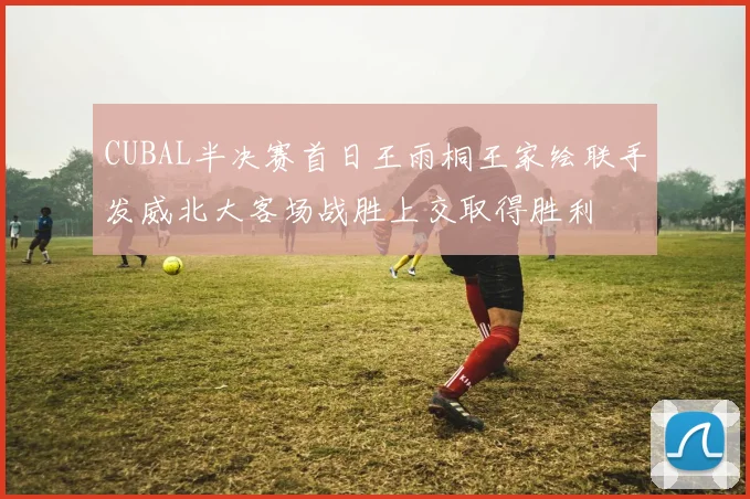 CUBAL半决赛首日王雨桐王家绘联手发威北大客场战胜上交取得胜利
