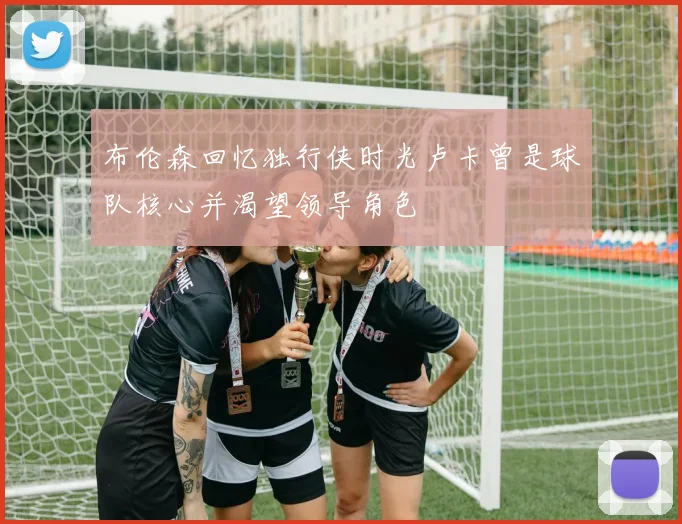 布伦森回忆独行侠时光卢卡曾是球队核心并渴望领导角色