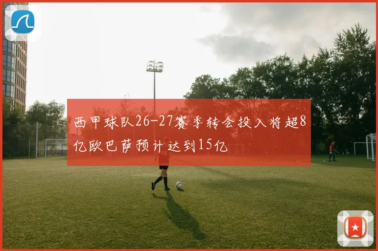 西甲球队26-27赛季转会投入将超8亿欧巴萨预计达到15亿