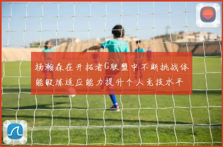 杨瀚森在开拓者G联盟中不断挑战体能锻炼适应能力提升个人竞技水平