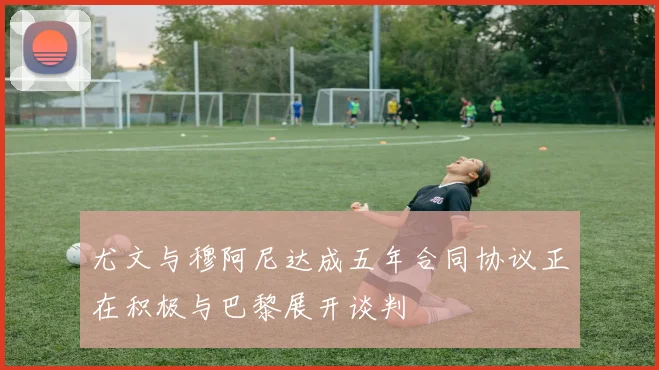 尤文与穆阿尼达成五年合同协议正在积极与巴黎展开谈判