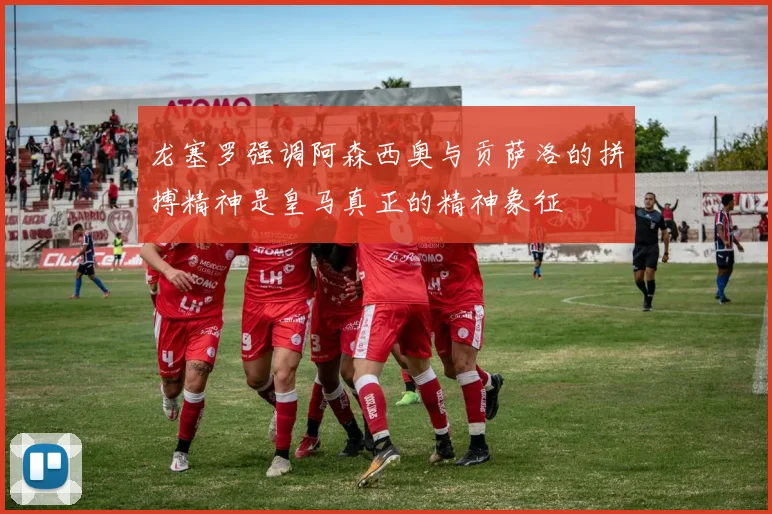 龙塞罗强调阿森西奥与贡萨洛的拼搏精神是皇马真正的精神象征