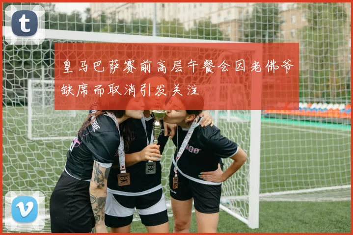 皇马巴萨赛前高层午餐会因老佛爷缺席而取消引发关注