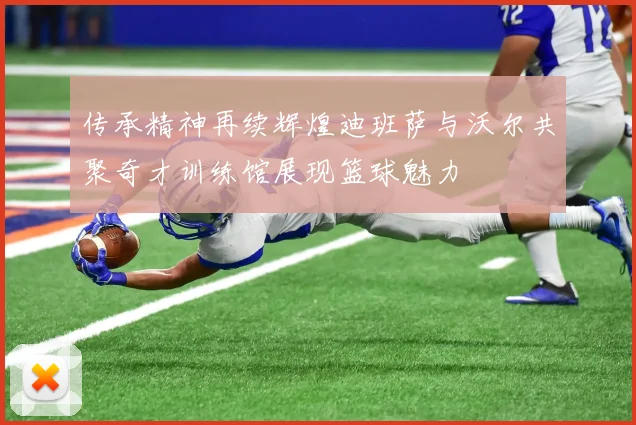 传承精神再续辉煌迪班萨与沃尔共聚奇才训练馆展现篮球魅力