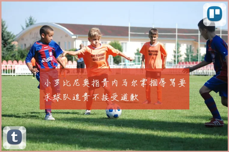 小罗比尼奥指责内马尔掌掴辱骂要求球队追责不接受道歉