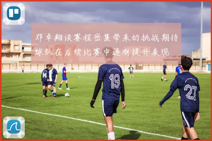 邓卓翔谈赛程密集带来的挑战期待球队在后续比赛中逐渐提升表现