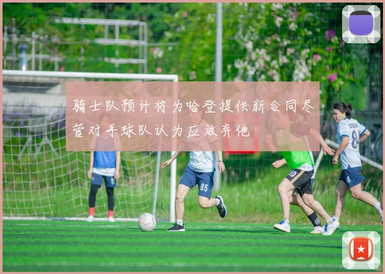 骑士队预计将为哈登提供新合同尽管对手球队认为应放弃他