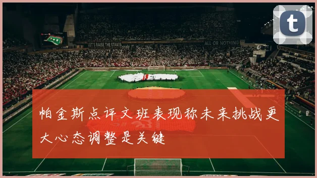帕金斯点评文班表现称未来挑战更大心态调整是关键