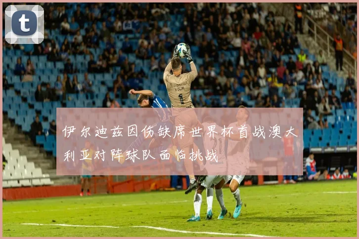 伊尔迪兹因伤缺席世界杯首战澳大利亚对阵球队面临挑战