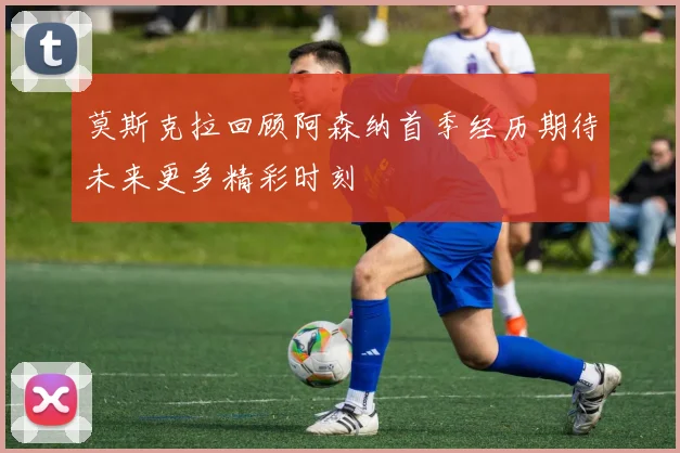 莫斯克拉回顾阿森纳首季经历期待未来更多精彩时刻