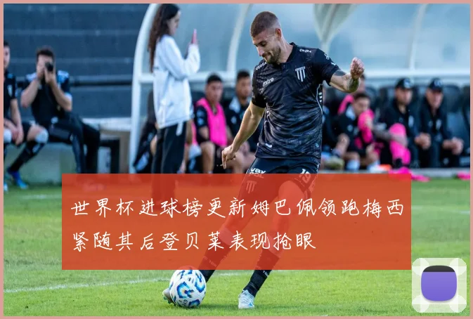 世界杯进球榜更新姆巴佩领跑梅西紧随其后登贝莱表现抢眼